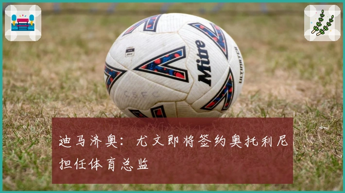 迪马济奥：尤文即将签约奥托利尼担任体育总监