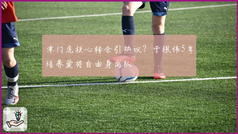 津门虎核心转会引热议？于根伟5年培养爱将自由身离队