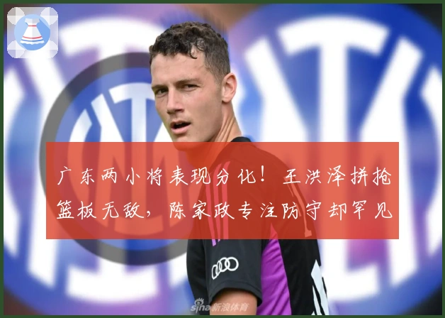 广东两小将表现分化！王洪泽拼抢篮板无敌，陈家政专注防守却罕见出手！