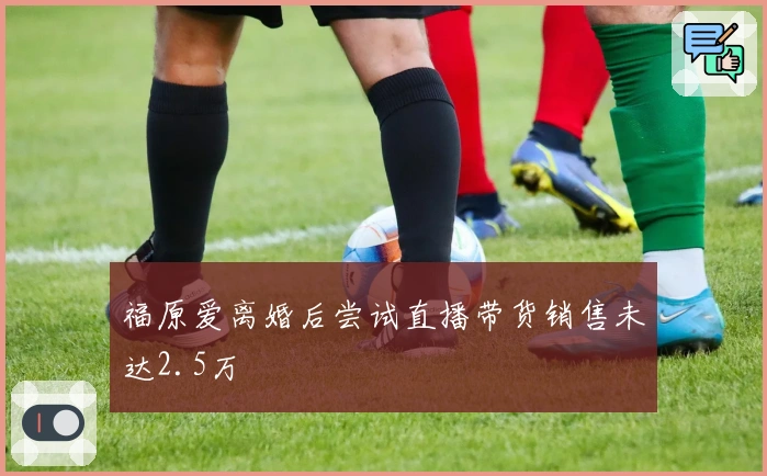 福原爱离婚后尝试直播带货销售未达2.5万