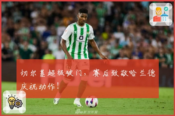 切尔基超级破门，赛后致敬哈兰德庆祝动作！
