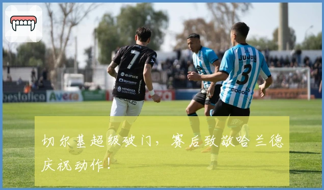 切尔基超级破门，赛后致敬哈兰德庆祝动作！