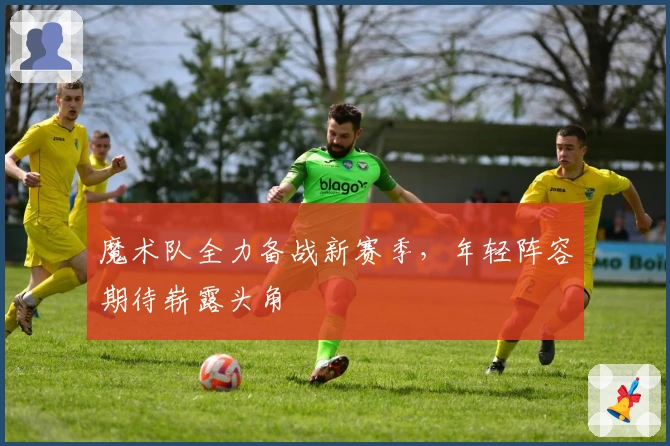 魔术队全力备战新赛季，年轻阵容期待崭露头角