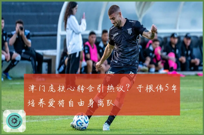 津门虎核心转会引热议？于根伟5年培养爱将自由身离队