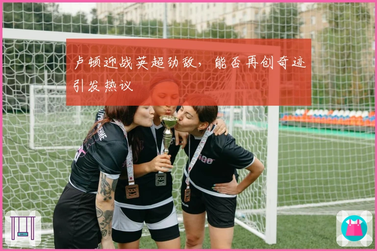 卢顿迎战英超劲敌，能否再创奇迹引发热议