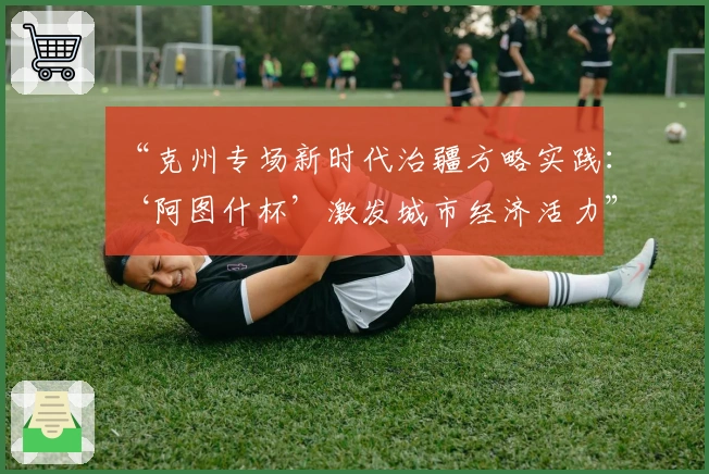 “克州专场新时代治疆方略实践：‘阿图什杯’激发城市经济活力”