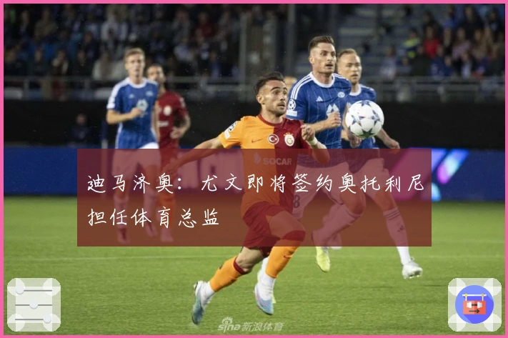 迪马济奥：尤文即将签约奥托利尼担任体育总监