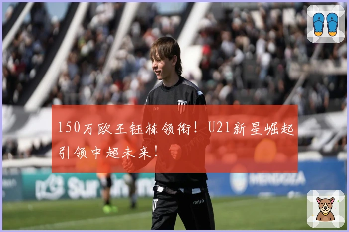 150万欧王钰栋领衔！U21新星崛起引领中超未来！