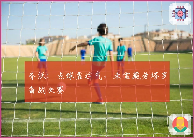 齐沃：点球靠运气，未雪藏劳塔罗备战决赛